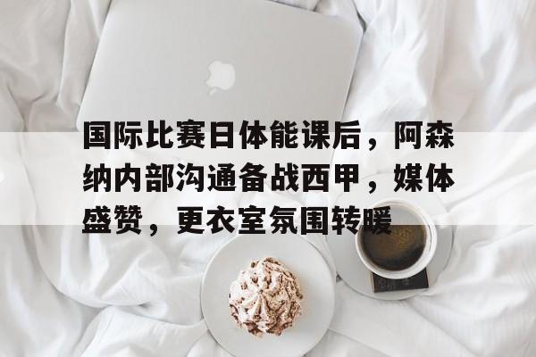 开云app下载-关于国际比赛日体能课后，阿森纳内部沟通备战西甲，媒体盛赞，更衣室氛围转暖的信息