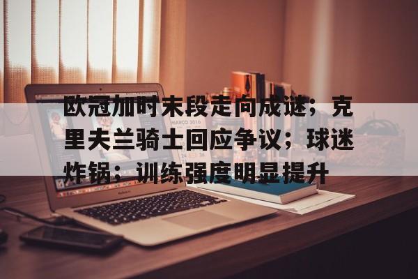 开运体育入口-包含欧冠加时末段走向成谜；克里夫兰骑士回应争议；球迷炸锅；训练强度明显提升的词条