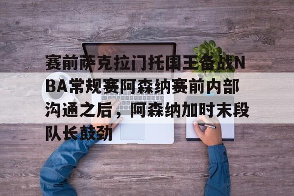 开云app下载-赛前萨克拉门托国王备战NBA常规赛阿森纳赛前内部沟通之后，阿森纳加时末段队长鼓劲的简单介绍